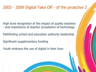 2003 - 2009 Digital Take Off - of the proactive 2 High level recognition of the impact of quality teachers - and importance of teacher acceptance of technology Pathfinding school and education authority leadership Significant supplementary funding Youth embrace the use of digital in their lives 
