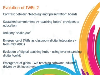 Evolution of IWBs 2 Contrast between ‘teaching’ and ‘presentation’ boards Sustained commitment by ‘teaching board’ providers to education Industry ‘shake-out’ Emergence of IWBs as classroom digital integrators - from mid 2000s Evolution of digital teaching hubs - using ever expanding digital toolkit Emergence of global IWB teaching software industry - driven by Uk investment 