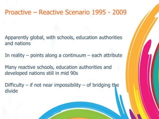 Proactive – Reactive Scenario 1995 - 2009 Apparently global, with schools, education authorities and nations In reality – points along a continuum – each attribute Many reactive schools, education authorities and developed nations still in mid 90s Difficulty – if not near impossibility – of bridging the divide  
