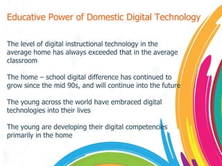 Educative Power of Domestic Digital Technology The level of digital instructional technology in the average home has always exceeded that in the average classroom The home – school digital difference has continued to grow since the mid 90s, and will continue into the future The young across the world have embraced digital technologies into their lives The young are developing their digital competencies primarily in the home 