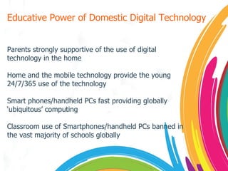 Educative Power of Domestic Digital Technology Parents strongly supportive of the use of digital technology in the home Home and the mobile technology provide the young 24/7/365 use of the technology Smart phones/handheld PCs fast providing globally ‘ubiquitous’ computing Classroom use of Smartphones/handheld PCs banned in the vast majority of schools globally 
