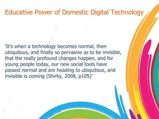 Educative Power of Domestic Digital Technology ‘ It’s when a technology becomes normal, then ubiquitous, and finally so pervasive as to be invisible, that the really profound changes happen, and for young people today, our new social tools have passed normal and are heading to ubiquitous, and invisible is coming (Shirky, 2008, p105)’ 