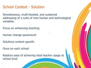 School Context - Solution Simultaneous, multi-faceted, and sustained addressing of a suite of nine human and technological variables Focus on enhancing teaching Human change paramount Solutions context specific Onus on each school Relative ease of achieving total teacher usage at school level 