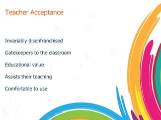 Teacher Acceptance Invariably disenfranchised Gatekeepers to the classroom Educational value Assists their teaching Comfortable to use 