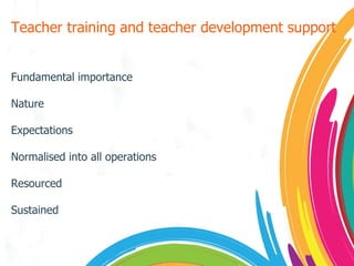 Teacher training and teacher development support Fundamental importance Nature Expectations Normalised into all operations Resourced Sustained 