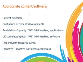 Appropriate content/software Current situation Confluence of ‘recent’ developments Availability of quality ‘IWB’ IMM teaching applications UK stimulated global ‘IWB’ IMM teaching software IWB industry resource banks Proactive – reactive ‘Net access continuum 