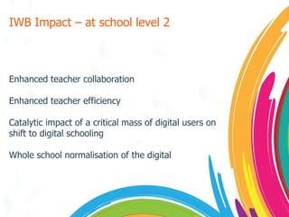 IWB Impact – at school level 2  Enhanced teacher collaboration Enhanced teacher efficiency Catalytic impact of a critical mass of digital users on shift to digital schooling Whole school normalisation of the digital 
