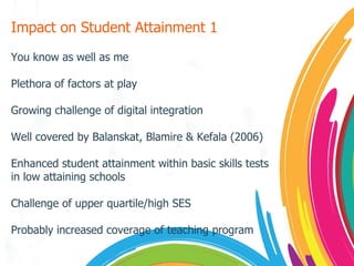 Impact on Student Attainment 1 You know as well as me Plethora of factors at play Growing challenge of digital integration Well covered by Balanskat, Blamire & Kefala (2006) Enhanced student attainment within basic skills tests in low attaining schools Challenge of upper quartile/high SES Probably increased coverage of teaching program 