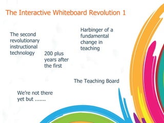 The Interactive Whiteboard Revolution 1 The second revolutionary  instructional technology 200 plus years after the first The Teaching Board Harbinger of a fundamental change in teaching We’re not there yet but ....... 