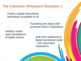 The Interactive Whiteboard Revolution 2 Finally a digital instructional technology acceptable to all Facilitating the digital shift - profound historic implications Catalytic impact upon development of digital schools Shift from traditional to digital operational mode - with associated implications 