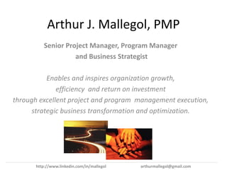 Arthur J. Mallegol, PMP
         Senior Project Manager, Program Manager
                   and Business Strategist

           Enables and inspires organization growth,
              efficiency and return on investment
through excellent project and program management execution,
      strategic business transformation and optimization.




      http://www.linkedin.com/in/mallegol   arthurmallegol@gmail.com
 