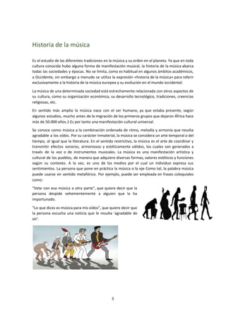 Historia de la música
Es el estudio de las diferentes tradiciones en la música y su orden en el planeta. Ya que en toda
cultura conocida hubo alguna forma de manifestación musical, la historia de la música abarca
todas las sociedades y épocas. No se limita, como es habitual en algunos ámbitos académicos,
a Occidente, sin embargo a menudo se utiliza la expresión «historia de la música» para referir
exclusivamente a la historia de la música europea y su evolución en el mundo occidental.
La música de una determinada sociedad está estrechamente relacionada con otros aspectos de
su cultura, como su organización económica, su desarrollo tecnológico, tradiciones, creencias
religiosas, etc.
En sentido más amplio la música nace con el ser humano, ya que estaba presente, según
algunos estudios, mucho antes de la migración de los primeros grupos que dejaron África hace
más de 50.000 años.1​ Es por tanto una manifestación cultural universal.
Se conoce como música a la combinación ordenada de ritmo, melodía y armonía que resulta
agradable a los oídos. Por su carácter inmaterial, la música se considera un arte temporal o del
tiempo, al igual que la literatura. En el sentido restrictivo, la música es el arte de coordinar y
transmitir efectos sonoros, armoniosos y estéticamente válidos, los cuales son generados a
través de la voz o de instrumentos musicales. La música es una manifestación artística y
cultural de los pueblos, de manera que adquiere diversas formas, valores estéticos y funciones
según su contexto. A la vez, es uno de los medios por el cual un individuo expresa sus
sentimientos. La persona que pone en práctica la música o la eje Como tal, la palabra música
puede usarse en sentido metafórico. Por ejemplo, puede ser empleada en frases coloquiales
como:
“Vete con esa música a otra parte”, que quiere decir que la
persona despide vehementemente a alguien que la ha
importunado.
“Lo que dices es música para mis oídos”, que quiere decir que
la persona escucha una noticia que le resulta 'agradable de
oír'.
3
 