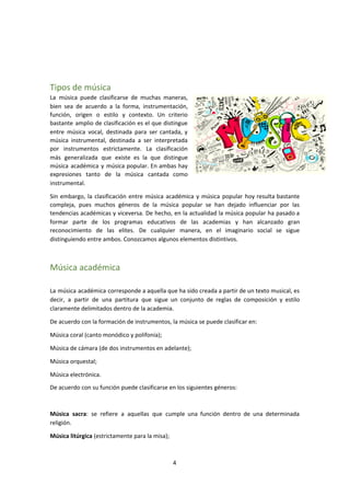 Tipos de música
La música puede clasificarse de muchas maneras,
bien sea de acuerdo a la forma, instrumentación,
función, origen o estilo y contexto. Un criterio
bastante amplio de clasificación es el que distingue
entre música vocal, destinada para ser cantada, y
música instrumental, destinada a ser interpretada
por instrumentos estrictamente. La clasificación
más generalizada que existe es la que distingue
música académica y música popular. En ambas hay
expresiones tanto de la música cantada como
instrumental.
Sin embargo, la clasificación entre música académica y música popular hoy resulta bastante
compleja, pues muchos géneros de la música popular se han dejado influenciar por las
tendencias académicas y viceversa. De hecho, en la actualidad la música popular ha pasado a
formar parte de los programas educativos de las academias y han alcanzado gran
reconocimiento de las elites. De cualquier manera, en el imaginario social se sigue
distinguiendo entre ambos. Conozcamos algunos elementos distintivos.
Música académica
La música académica corresponde a aquella que ha sido creada a partir de un texto musical, es
decir, a partir de una partitura que sigue un conjunto de reglas de composición y estilo
claramente delimitados dentro de la academia.
De acuerdo con la formación de instrumentos, la música se puede clasificar en:
Música coral (canto monódico y polifonía);
Música de cámara (de dos instrumentos en adelante);
Música orquestal;
Música electrónica.
De acuerdo con su función puede clasificarse en los siguientes géneros:
Música sacra​: se refiere a aquellas que cumple una función dentro de una determinada
religión.
Música litúrgica​ (estrictamente para la misa);
4
 