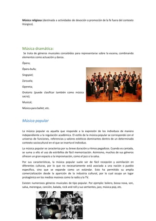 Música religiosa (destinada a actividades de devoción o promoción de la fe fuera del contexto
litúrgico).
Música dramática:
Se trata de géneros musicales concebidos para representarse sobre la escena, combinando
elementos como actuación y danza.
Ópera;
Ópera bufa;
Singspiel;
Zarzuela;
Opereta;
Oratorio (puede clasificar también como música
sacra);
Musical;
Música para ballet; etc.
Música popular
La música popular es aquella que responde a la expresión de los individuos de manera
independiente a la regulación académica. El estilo de la música popular se corresponde con el
universo de funciones, referencias y valores estéticos dominantes dentro de un determinado
contexto sociocultural en el que se inserta el individuo.
La música popular se caracteriza por su breve duración y ritmos pegadizos. Cuando es cantada,
se suma a ello el uso de estribillos de fácil memorización. Asimismo, muchos de sus géneros
ofrecen un gran espacio a la improvisación, como el jazz o la salsa.
Por sus características, la música popular suele ser de fácil recepción y asimilación en
diferentes culturas, por lo que no necesariamente está asociada a una nación o pueblo
específico, sino que se expande como un estándar. Esto ha permitido su amplia
comercialización desde la aparición de la industria cultural, por lo cual ocupa un lugar
protagónico en los medios masivos como la radio y la TV.
Existen numerosos géneros musicales de tipo popular. Por ejemplo: bolero, bossa nova, son,
salsa, merengue, canción, balada, rock and roll y sus vertientes, jazz, música pop, etc.
5
 