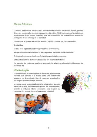 Música folclórica
La música tradicional o folclórica está estrechamente vinculada a la música popular, pero no
deben ser considerados términos equivalentes. La música folclórica representa las tradiciones
y costumbres de un pueblo específico, que son transmitidas de generación en generación
como parte de sus valores y de su identidad.
En tanto que se basa en la tradición, la música folclórica cumple con cinco elementos:
Es colectiva;
Se basa en la repetición (tradición) pero admite la innovación;
Recoge el conjunto de influencias locales, regionales, nacionales o internacionales;
Es funcional, esto es, se vincula con festividades y actividades concretas;
Está sujeta a cambios de función de acuerdo con el contexto histórico.
Por ejemplo: los cantos de ordeño en Venezuela, los villancicos, el mariachi, el flamenco, las
cuadrillas, etc.
Musicoterapia 
La musicoterapia es una disciplina de desarrollo relativamente
reciente, que concibe a la música como una herramienta
sanadora en determinado tipo de procesos emocionales,
psicológicos y afectivos de las personas.
La música puede ser empleada como terapia gracias a que, por
medio de un plan de intervención guiado por un profesional,
permite al individuo liberar emociones para mejorar su
comunicación, integración social y expresión individual.
6
 