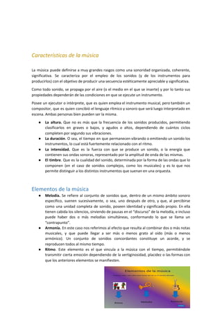 Características de la música
La música puede definirse a muy grandes rasgos como una sonoridad organizada, coherente,
significativa. Se caracteriza por el empleo de los sonidos (y de los instrumentos para
producirlos) con el objetivo de producir una secuencia estéticamente apreciable y significativa.
Como todo sonido, se propaga por el aire (o el medio en el que se inserte) y por lo tanto sus
propiedades dependerán de las condiciones en que se ejecute un instrumento.
Posee un ejecutor o intérprete, que es quien emplea el instrumento musical, pero también un
compositor, que es quien concibió el lenguaje rítmico y sonoro que será luego interpretado en
escena. Ambas personas bien pueden ser la misma.
● La altura. Que no es más que la frecuencia de los sonidos producidos, permitiendo
clasificarlos en graves o bajos, y agudos o altos, dependiendo de cuántos ciclos
completen por segundo sus vibraciones.
● La duración​. O sea, el tiempo en que permanecen vibrando o emitiendo un sonido los
instrumentos, lo cual está fuertemente relacionado con el ritmo.
● La intensidad. Que es la fuerza con que se produce un sonido, o la energía que
contienen sus ondas sonoras, representado por la amplitud de onda de las mismas.
● El timbre​. Que es la cualidad del sonido, determinada por la forma de las ondas que lo
componen (en el caso de sonidos complejos, como los musicales) y es lo que nos
permite distinguir a los distintos instrumentos que suenan en una orquesta.
Elementos de la música
● Melodía. Se refiere al conjunto de sonidos que, dentro de un mismo ámbito sonoro
específico, suenen sucesivamente, o sea, uno después de otro, y que, al percibirse
como una unidad completa de sonido, poseen identidad y significado propio. En ella
tienen cabida los silencios, sirviendo de pausas en el “discurso” de la melodía, e incluso
puede haber dos o más melodías simultáneas, conformando lo que se llama un
“contrapunto”.
● Armonía. En este caso nos referimos al efecto que resulta al combinar dos o más notas
musicales, y que puede llegar a ser más o menos grato al oído (más o menos
armónico). Un conjunto de sonidos concordantes constituye un acorde, y se
reproducen todos al mismo tiempo.
● Ritmo​. Este elemento es el que vincula a la música con el tiempo, permitiéndole
transmitir cierta emoción dependiendo de la vertiginosidad, placidez o las formas con
que los anteriores elementos se manifiesten.
7
 