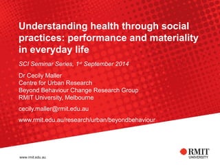 Understanding health through social 
practices: performance and materiality 
in everyday life 
SCI Seminar Series, 1st September 2014 
Dr Cecily Maller 
Centre for Urban Research 
Beyond Behaviour Change Research Group 
RMIT University, Melbourne 
cecily.maller@rmit.edu.au 
www.rmit.edu.au/research/urban/beyondbehaviour 
 