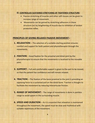 4
iii. CONTROLLED SUSTAINED STRETCHING OF TIGHTENED STRUCTURE:
• Passive stretching of muscles and other soft tissues can be given to
increase range of movement.
• Movements can be gained by stretching adhesions in these
structure (or) by lengthening of muscle due to inhibition of tendon
protective reflex.
PRINCIPLES OF GIVING RELAXED PAASIVE MOVEMENT:-
1. RELAXATION: - The selection of a suitable starting position ensures
comfort and support for both patient and physiotherapist through the
movements.
2. FIXATION: - Good fixation for the proximal and distal joint by the
physiotherapist to ensure that the movements is localized to the movable
joint.
3. SUPPORT: - Full and comfortable support is given to the part to be moved,
so that the patient has confidence and will remain relaxed.
4. TRACTION: - The fixation of the bone proximal to the joint is providing an
opposing force to a sustained pull on the distal bone. Traction is thought to
facilitate the movement by reducing interarticular friction.
5. RANGE OF MOVEMENT: - The range of movements is done in painless
range to avoid spasm in the surrounding muscle.
6. SPEED AND DURATION: - As it is essential that relaxation is maintained
throughout the movement, the speed must be slow and rhythmical with
suitable repetitions of the movement.
 