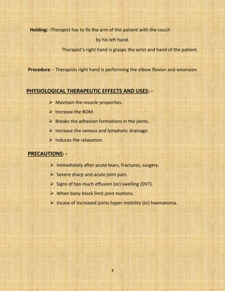 7
Holding: -Therapist has to fix the arm of the patient with the couch
by his left hand.
Therapist’s right hand is grasps the wrist and hand of the patient.
Procedure: - Therapists right hand is performing the elbow flexion and extension
PHYSIOLOGICAL THERAPEUTIC EFFECTS AND USES: -
➢ Maintain the muscle properties.
➢ Increase the ROM.
➢ Breaks the adhesion formations in the joints.
➢ Increase the venous and lymphatic drainage.
➢ Induces the relaxation.
PRECAUTIONS: -
➢ Immediately after acute tears, fractures, surgery.
➢ Severe sharp and acute joint pain.
➢ Signs of too much effusion (or) swelling (DVT).
➢ When bony block limit joint motions.
➢ Incase of increased joints hyper mobility (or) haematoma.
 