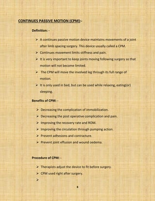 8
CONTINUES PASSIVE MOTION (CPM):-
Definition: -
➢ A continues passive motion device maintains movements of a joint
after limb spacing surgery. This device usually called a CPM.
➢ Continues movement limits stiffness and pain.
➢ It is very important to keep joints moving following surgery so that
motion will not become limited.
➢ The CPM will move the involved leg through its full range of
motion.
➢ It is only used in bed, but can be used while relaxing, eating(or)
sleeping.
Benefits of CPM: -
➢ Decreasing the complication of immobilization.
➢ Decreasing the post operative complication and pain.
➢ Improving the recovery rate and ROM.
➢ Improving the circulation through pumping action.
➢ Prevent adhesions and contracture.
➢ Prevent joint effusion and wound oedema.
Procedure of CPM: -
➢ Therapists adjust the device to fit before surgery.
➢ CPM used right after surgery.
➢
 