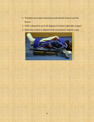 9
➢ Therapist has to give instructions and monitor how to use the
device.
➢ CPM is allowed to set at 45 degrees of motion night after surgery.
➢ Generally, motion is allowed to be increased 15 degrees a day.
 