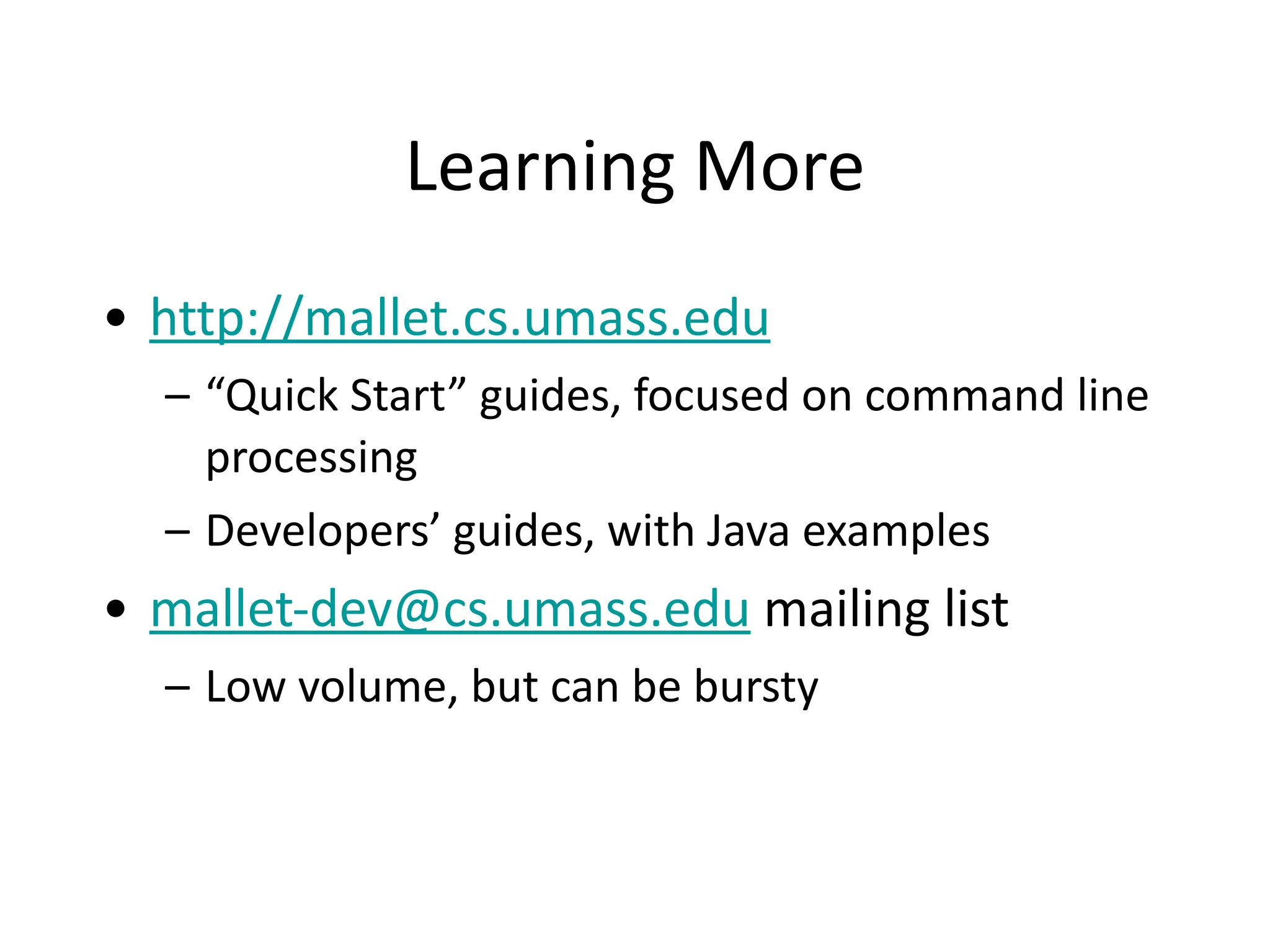 Learning	
  More
• http://mallet.cs.umass.edu	
  
– “Quick	
  Start”	
  guides,	
  focused	
  on	
  command	
  line	
  
processing	
  
– Developers’	
  guides,	
  with	
  Java	
  examples	
  
• mallet-­‐dev@cs.umass.edu	
  mailing	
  list	
  
– Low	
  volume,	
  but	
  can	
  be	
  bursty
 