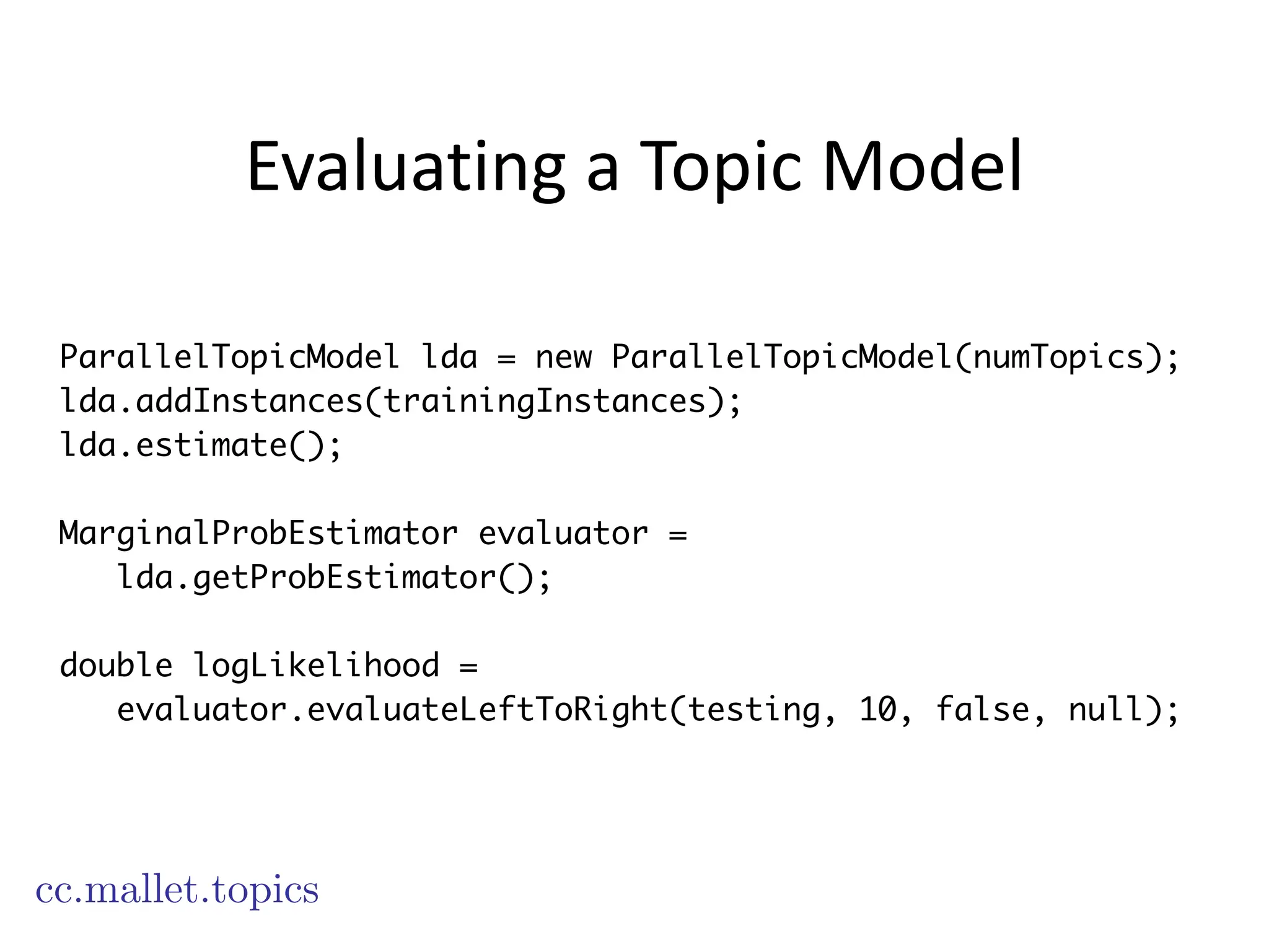 Evaluating	
  a	
  Topic	
  Model
cc.mallet.topics
ParallelTopicModel lda = new ParallelTopicModel(numTopics);
lda.addInstances(trainingInstances);
lda.estimate();
!
MarginalProbEstimator evaluator =
lda.getProbEstimator();
!
double logLikelihood =
evaluator.evaluateLeftToRight(testing, 10, false, null);
 