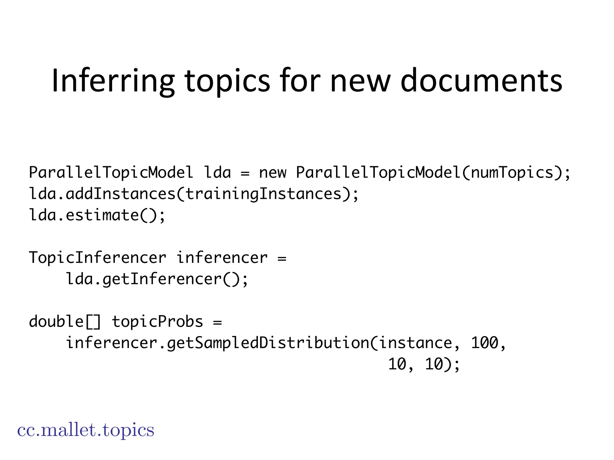Inferring	
  topics	
  for	
  new	
  documents
cc.mallet.topics
ParallelTopicModel lda = new ParallelTopicModel(numTopics);
lda.addInstances(trainingInstances);
lda.estimate();
!
TopicInferencer inferencer =
lda.getInferencer();
!
double[] topicProbs =
inferencer.getSampledDistribution(instance, 100,
10, 10);
 