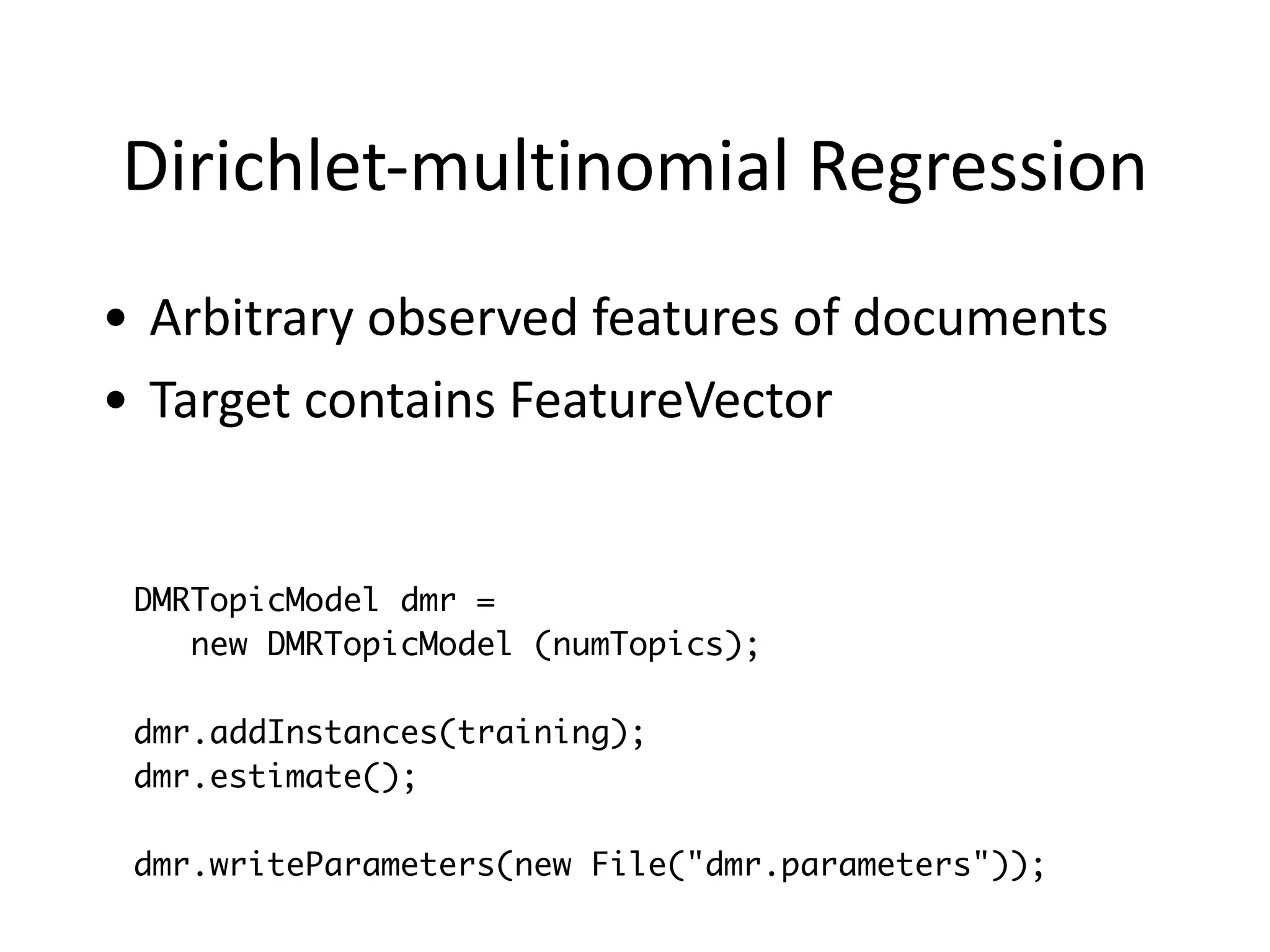 Dirichlet-­‐multinomial	
  Regression
• Arbitrary	
  observed	
  features	
  of	
  documents	
  
• Target	
  contains	
  FeatureVector
DMRTopicModel dmr =
new DMRTopicModel (numTopics);
!
dmr.addInstances(training);
dmr.estimate();
!
dmr.writeParameters(new File("dmr.parameters"));
 