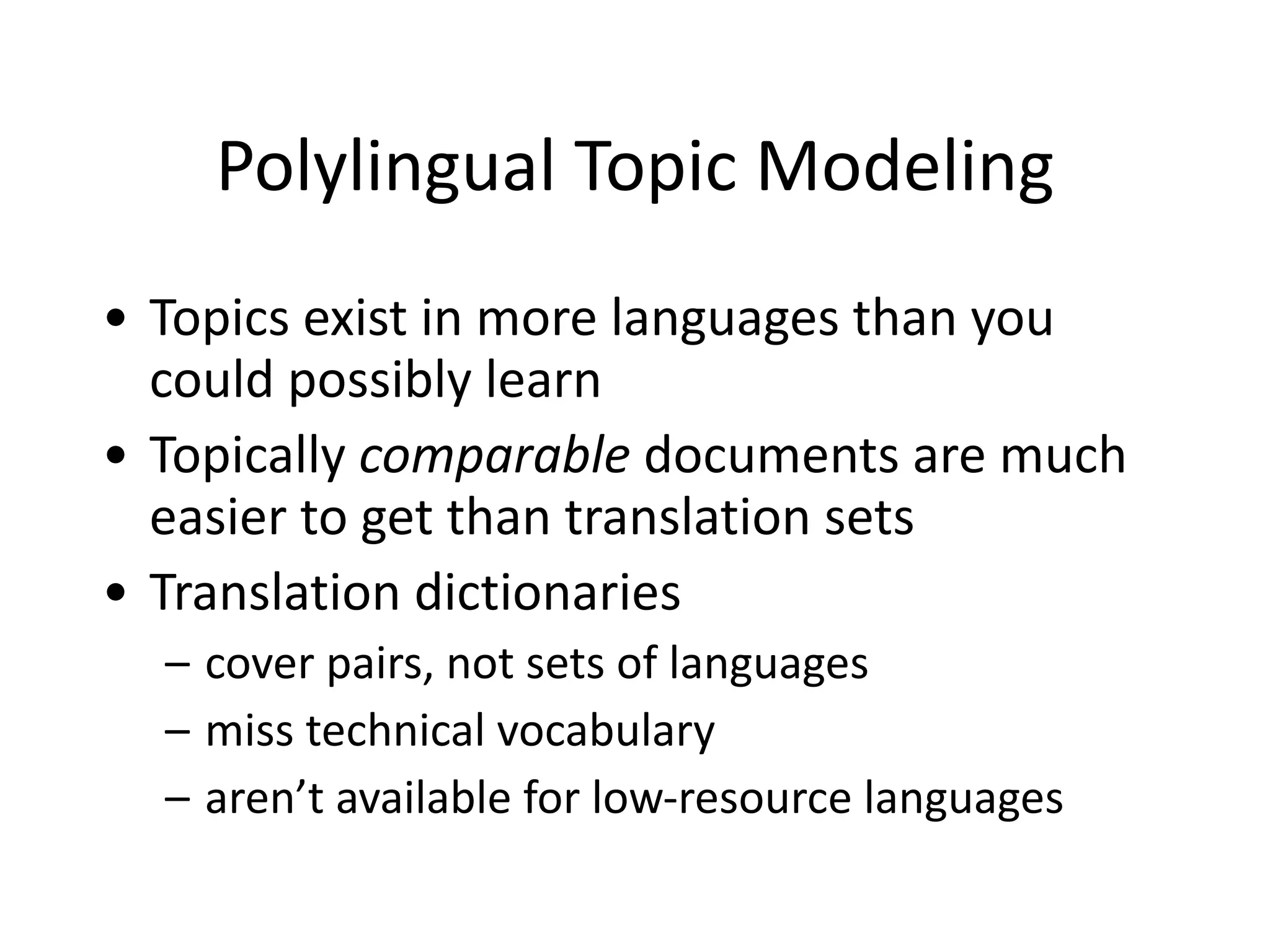 Polylingual	
  Topic	
  Modeling
• Topics	
  exist	
  in	
  more	
  languages	
  than	
  you	
  
could	
  possibly	
  learn	
  
• Topically	
  comparable	
  documents	
  are	
  much	
  
easier	
  to	
  get	
  than	
  translation	
  sets	
  
• Translation	
  dictionaries	
  
– cover	
  pairs,	
  not	
  sets	
  of	
  languages	
  
– miss	
  technical	
  vocabulary	
  
– aren’t	
  available	
  for	
  low-­‐resource	
  languages
 