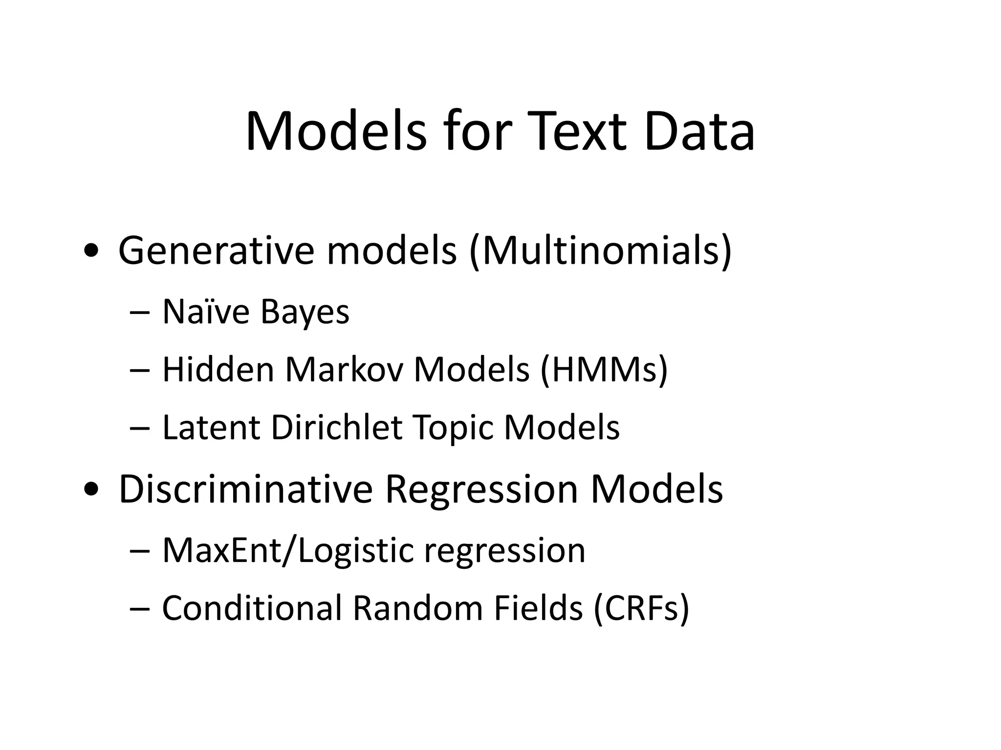 Models	
  for	
  Text	
  Data
• Generative	
  models	
  (Multinomials)	
  
– Naïve	
  Bayes	
  
– Hidden	
  Markov	
  Models	
  (HMMs)	
  
– Latent	
  Dirichlet	
  Topic	
  Models	
  
• Discriminative	
  Regression	
  Models	
  
– MaxEnt/Logistic	
  regression	
  
– Conditional	
  Random	
  Fields	
  (CRFs)	
  
 