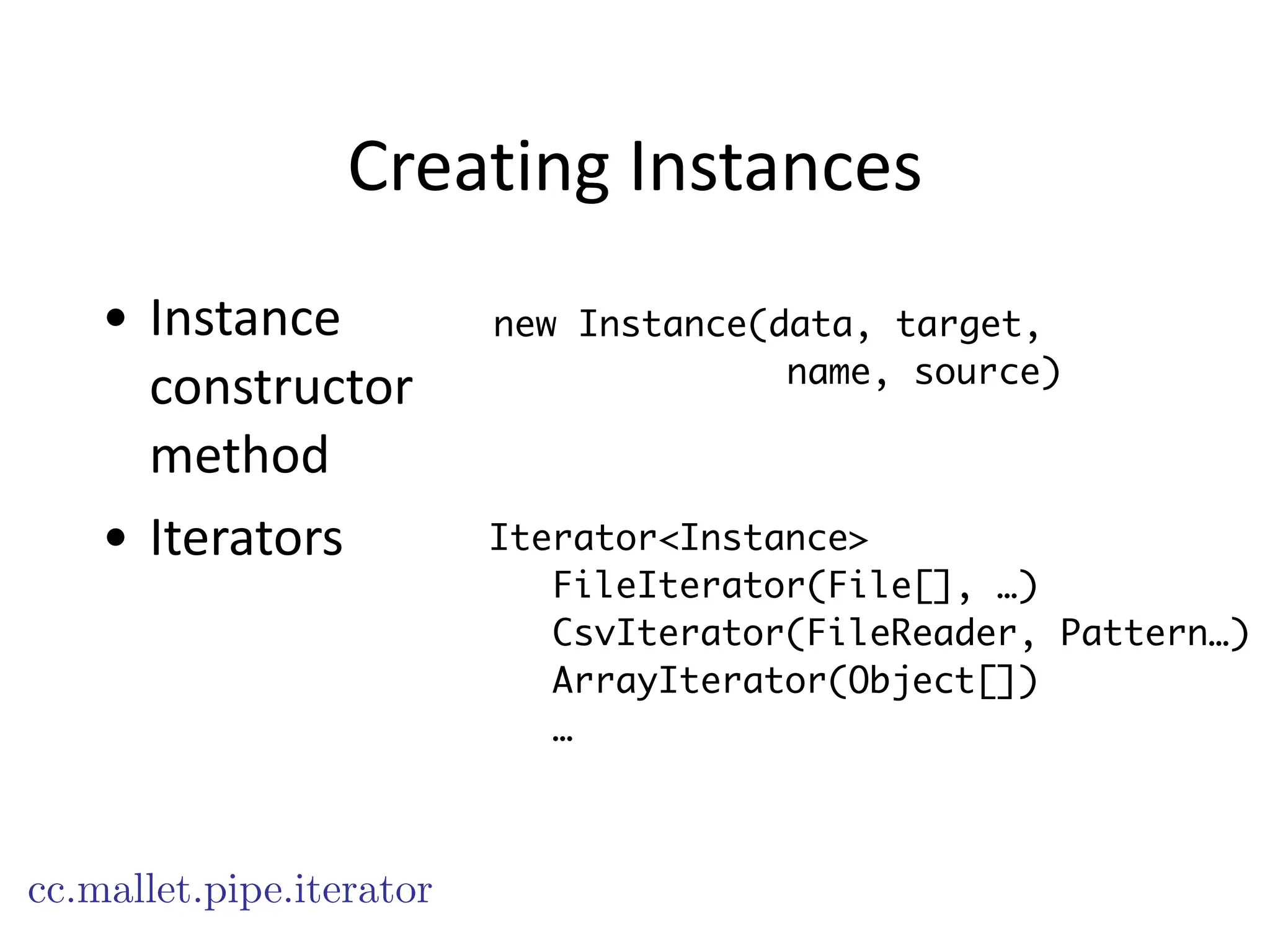 Creating	
  Instances
• Instance	
  
constructor	
  
method	
  
• Iterators
new Instance(data, target,
name, source)
Iterator<Instance>
FileIterator(File[], …)
CsvIterator(FileReader, Pattern…)
ArrayIterator(Object[])
…
cc.mallet.pipe.iterator
 