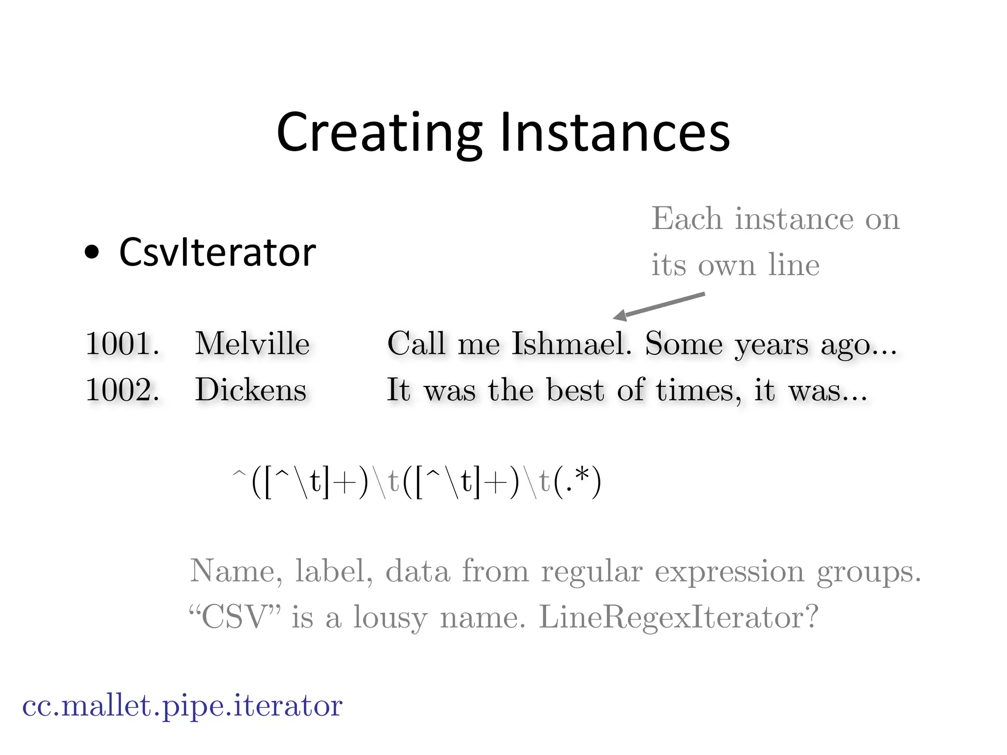 Creating	
  Instances
• CsvIterator
cc.mallet.pipe.iterator
Name, label, data from regular expression groups.
“CSV” is a lousy name. LineRegexIterator?
Each instance on
its own line
1001. Melville Call me Ishmael. Some years ago…
1002. Dickens It was the best of times, it was…
^([^t]+)t([^t]+)t(.*)
 