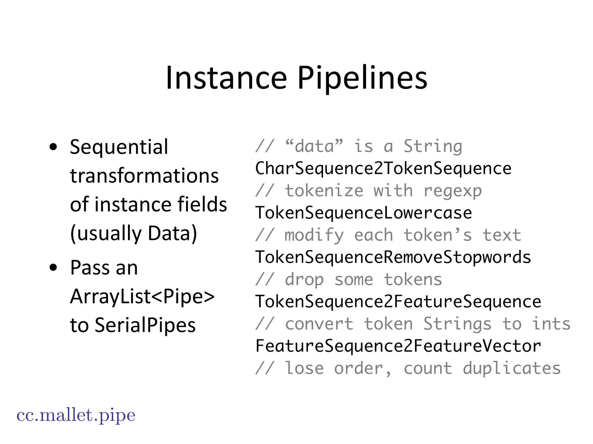 Instance	
  Pipelines
• Sequential	
  
transformations	
  
of	
  instance	
  fields	
  
(usually	
  Data)	
  
• Pass	
  an	
  
ArrayList<Pipe>	
  
to	
  SerialPipes
cc.mallet.pipe
// “data” is a String
CharSequence2TokenSequence
// tokenize with regexp
TokenSequenceLowercase
// modify each token’s text
TokenSequenceRemoveStopwords
// drop some tokens
TokenSequence2FeatureSequence
// convert token Strings to ints
FeatureSequence2FeatureVector
// lose order, count duplicates
 