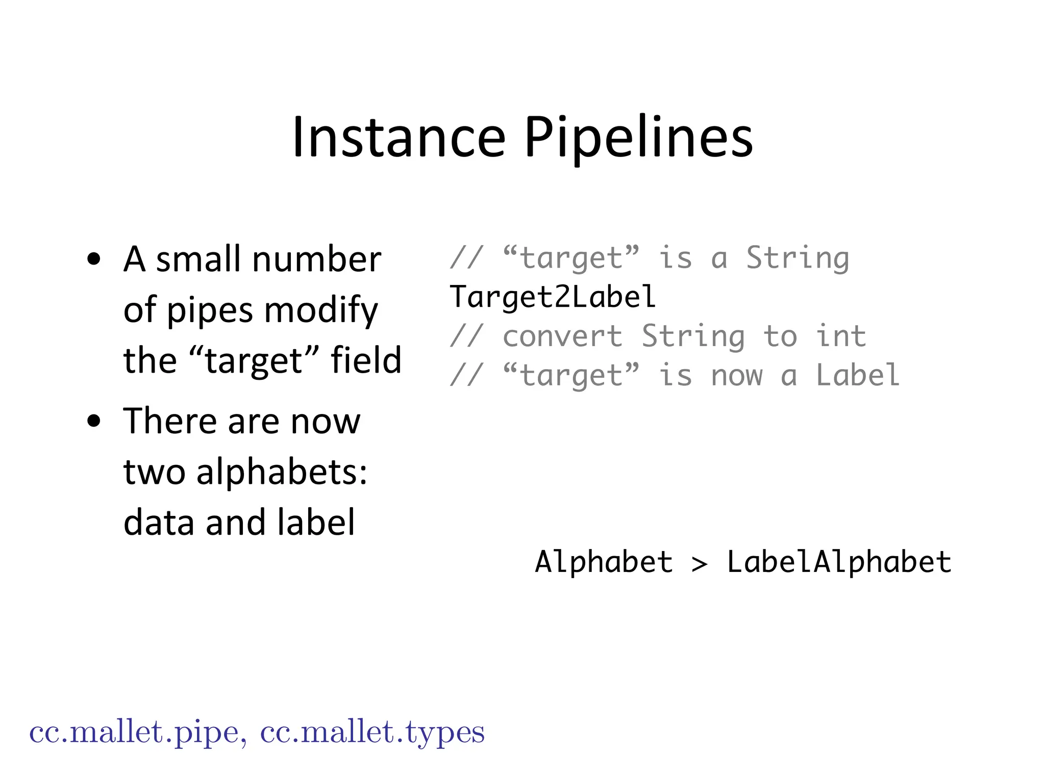 Instance	
  Pipelines
• A	
  small	
  number	
  
of	
  pipes	
  modify	
  
the	
  “target”	
  field	
  
• There	
  are	
  now	
  
two	
  alphabets:	
  
data	
  and	
  label
cc.mallet.pipe, cc.mallet.types
// “target” is a String
Target2Label
// convert String to int
// “target” is now a Label
Alphabet > LabelAlphabet
 