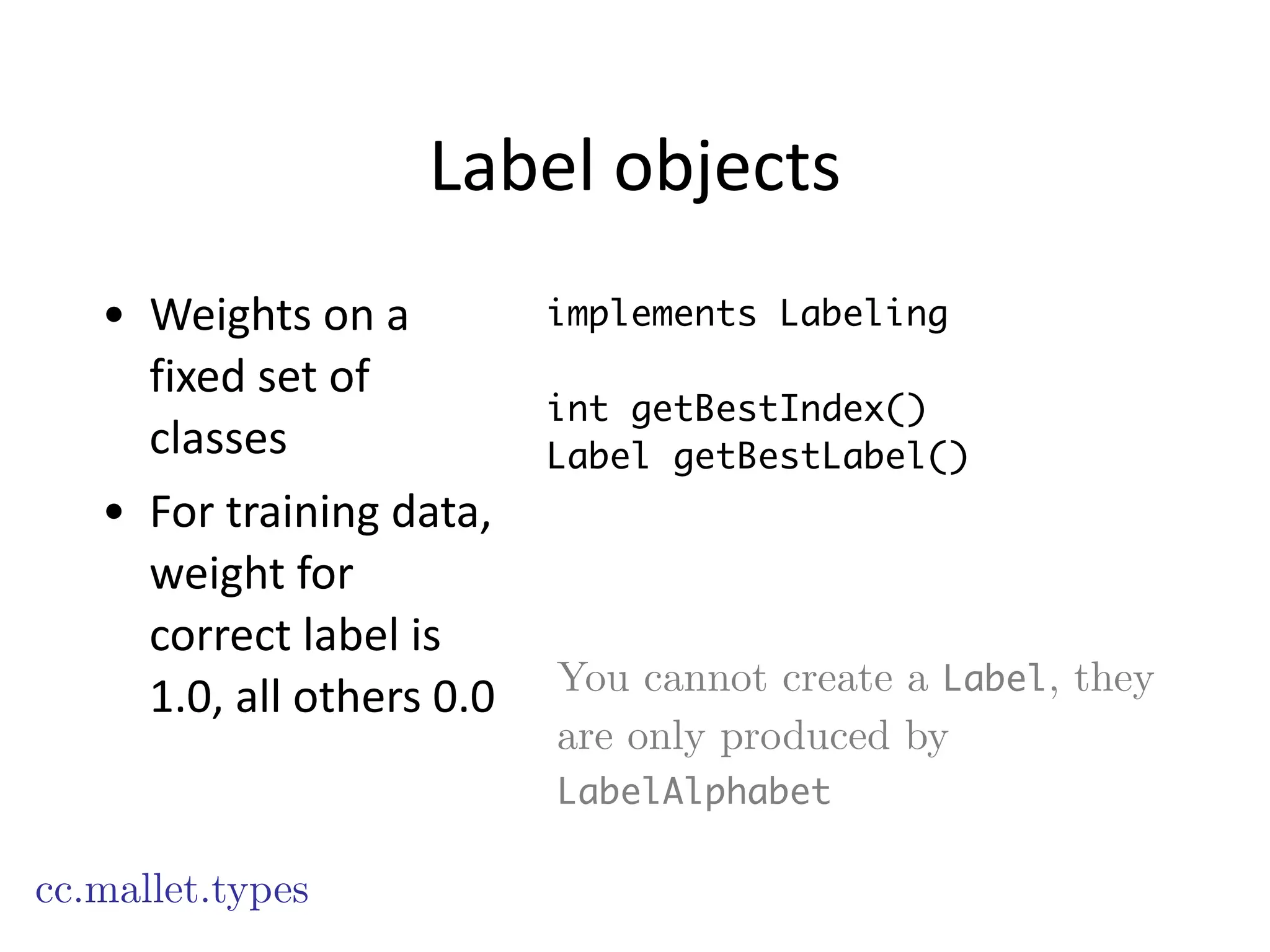 Label	
  objects
• Weights	
  on	
  a	
  
fixed	
  set	
  of	
  
classes	
  
• For	
  training	
  data,	
  
weight	
  for	
  
correct	
  label	
  is	
  
1.0,	
  all	
  others	
  0.0
cc.mallet.types
implements Labeling
!
int getBestIndex()
Label getBestLabel()
You cannot create a Label, they
are only produced by
LabelAlphabet
 