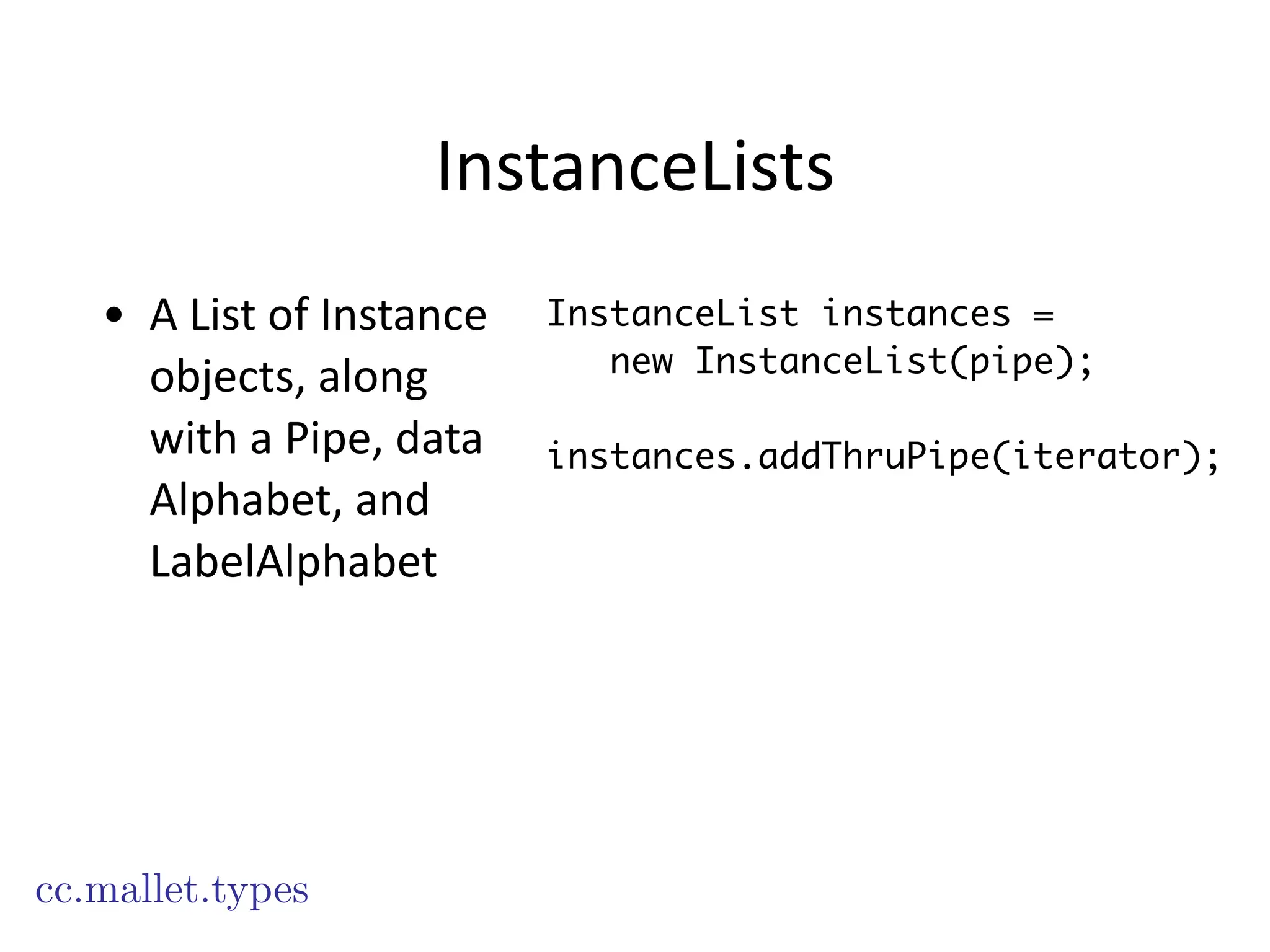 InstanceLists
• A	
  List	
  of	
  Instance	
  
objects,	
  along	
  
with	
  a	
  Pipe,	
  data	
  
Alphabet,	
  and	
  
LabelAlphabet
cc.mallet.types
InstanceList instances =
new InstanceList(pipe);
!
instances.addThruPipe(iterator);
 