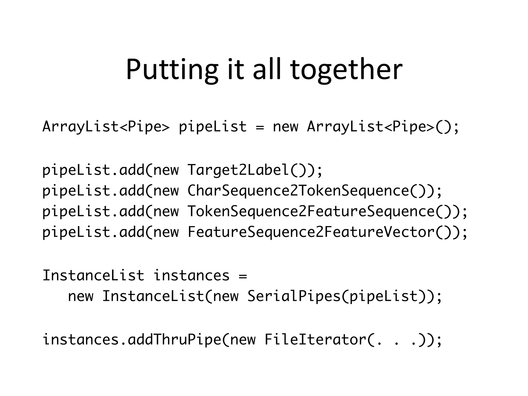 Putting	
  it	
  all	
  together
ArrayList<Pipe> pipeList = new ArrayList<Pipe>();
!
pipeList.add(new Target2Label());
pipeList.add(new CharSequence2TokenSequence());
pipeList.add(new TokenSequence2FeatureSequence());
pipeList.add(new FeatureSequence2FeatureVector());
!
InstanceList instances =
new InstanceList(new SerialPipes(pipeList));
!
instances.addThruPipe(new FileIterator(. . .));
 