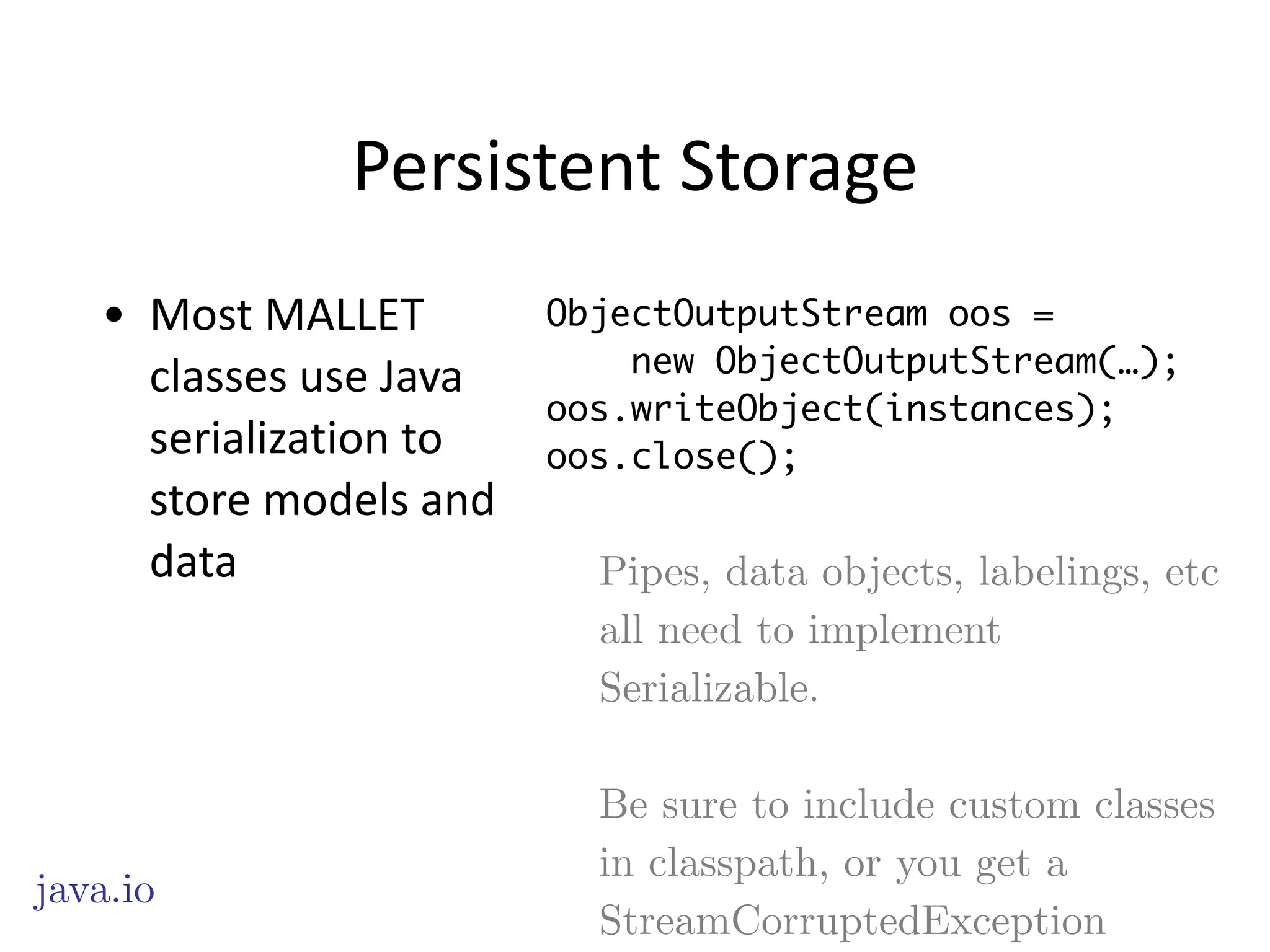Persistent	
  Storage
• Most	
  MALLET	
  
classes	
  use	
  Java	
  
serialization	
  to	
  
store	
  models	
  and	
  
data
java.io
ObjectOutputStream oos =
new ObjectOutputStream(…);
oos.writeObject(instances);
oos.close();
Pipes, data objects, labelings, etc
all need to implement
Serializable.
!
Be sure to include custom classes
in classpath, or you get a
StreamCorruptedException
 
