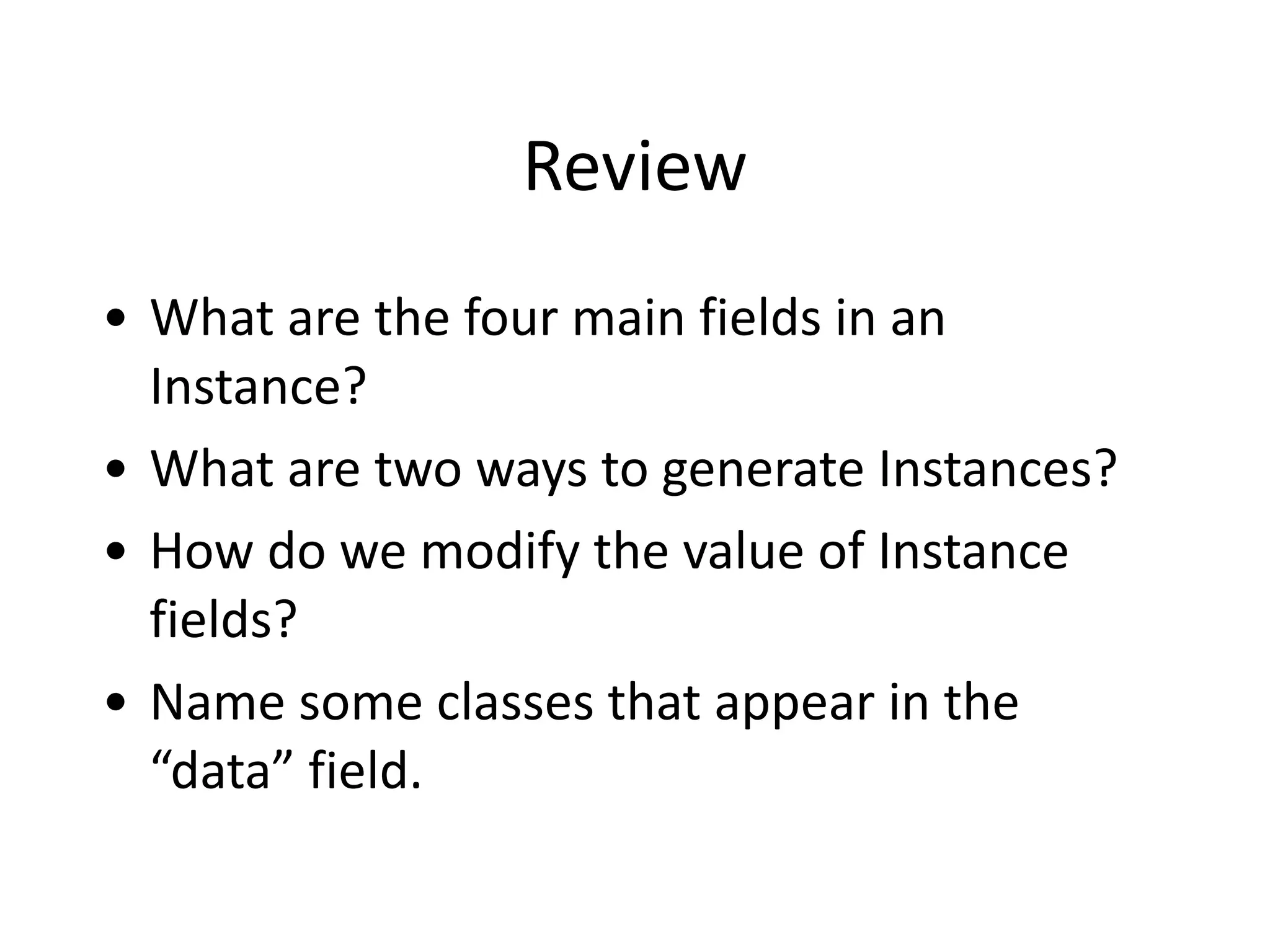 Review
• What	
  are	
  the	
  four	
  main	
  fields	
  in	
  an	
  
Instance?	
  
• What	
  are	
  two	
  ways	
  to	
  generate	
  Instances?	
  
• How	
  do	
  we	
  modify	
  the	
  value	
  of	
  Instance	
  
fields?	
  
• Name	
  some	
  classes	
  that	
  appear	
  in	
  the	
  
“data”	
  field.
 