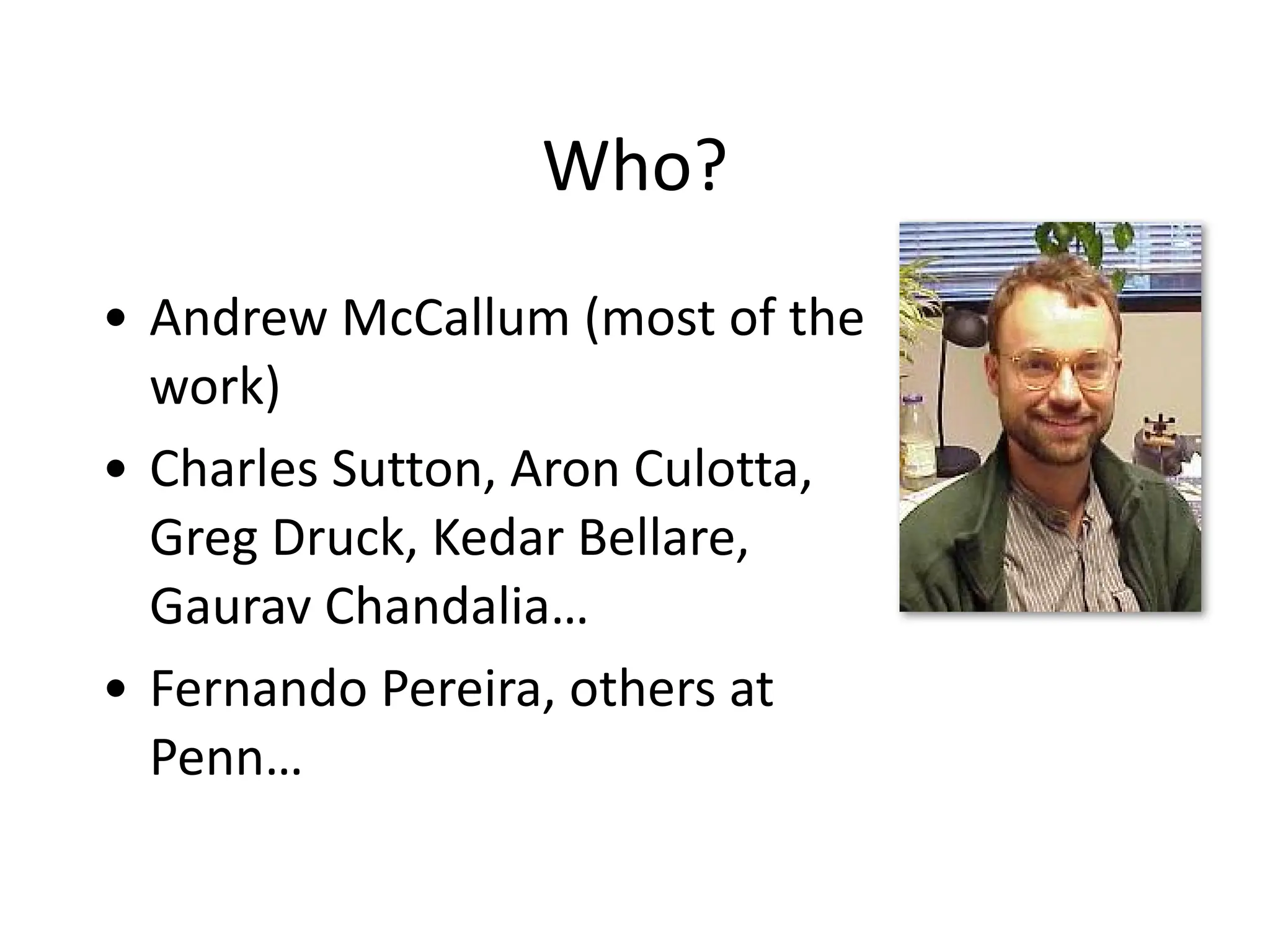 Who?
• Andrew	
  McCallum	
  (most	
  of	
  the	
  
work)	
  
• Charles	
  Sutton,	
  Aron	
  Culotta,	
  
Greg	
  Druck,	
  Kedar	
  Bellare,	
  
Gaurav	
  Chandalia…	
  
• Fernando	
  Pereira,	
  others	
  at	
  
Penn…
 