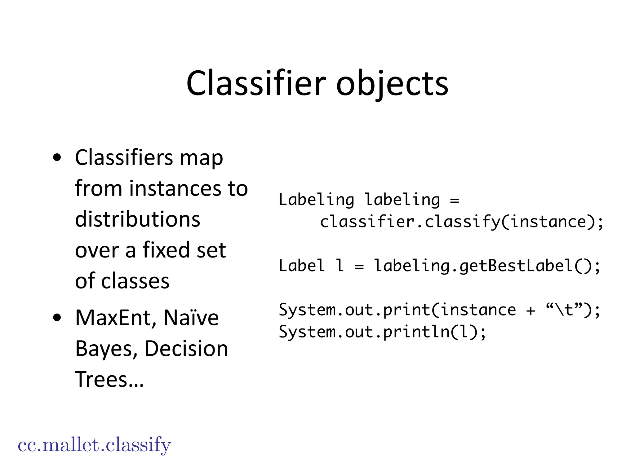 Classifier	
  objects
• Classifiers	
  map	
  
from	
  instances	
  to	
  
distributions	
  
over	
  a	
  fixed	
  set	
  
of	
  classes	
  
• MaxEnt,	
  Naïve	
  
Bayes,	
  Decision	
  
Trees…
cc.mallet.classify
Labeling labeling =
classifier.classify(instance);
!
Label l = labeling.getBestLabel();
!
System.out.print(instance + “t”);
System.out.println(l);
 