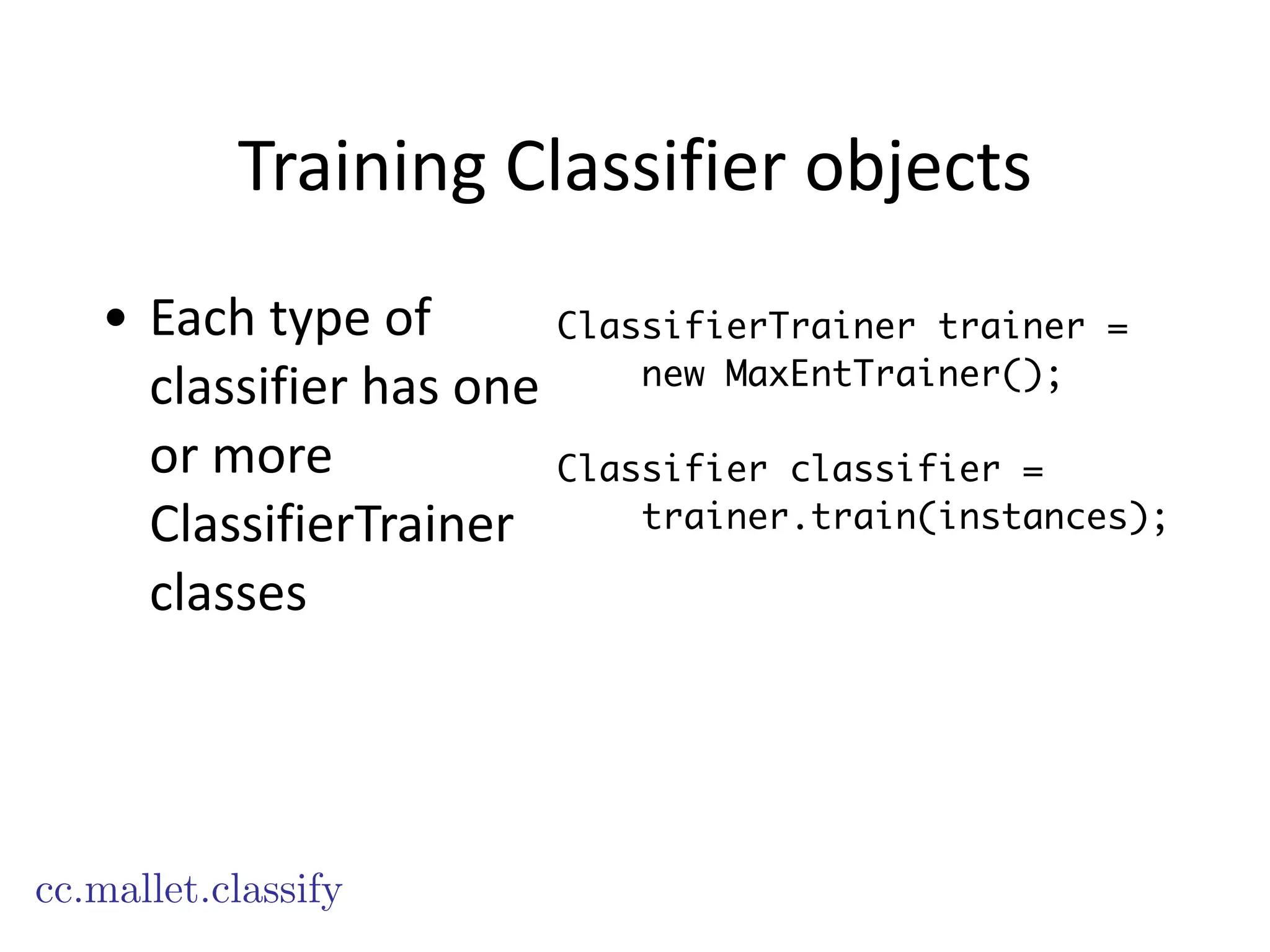 Training	
  Classifier	
  objects
cc.mallet.classify
ClassifierTrainer trainer =
new MaxEntTrainer();
!
Classifier classifier =
trainer.train(instances);
• Each	
  type	
  of	
  
classifier	
  has	
  one	
  
or	
  more	
  
ClassifierTrainer	
  
classes
 