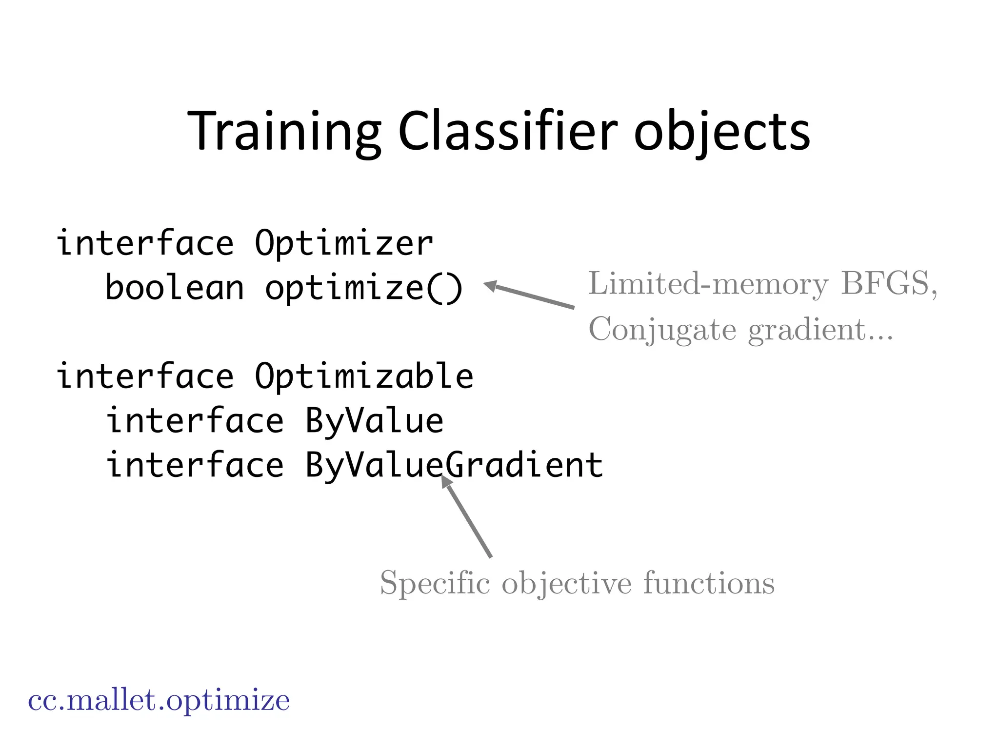 Training	
  Classifier	
  objects
cc.mallet.optimize
interface Optimizer
boolean optimize()
!
interface Optimizable
interface ByValue
interface ByValueGradient
Limited-memory BFGS,
Conjugate gradient…
Specific objective functions
 