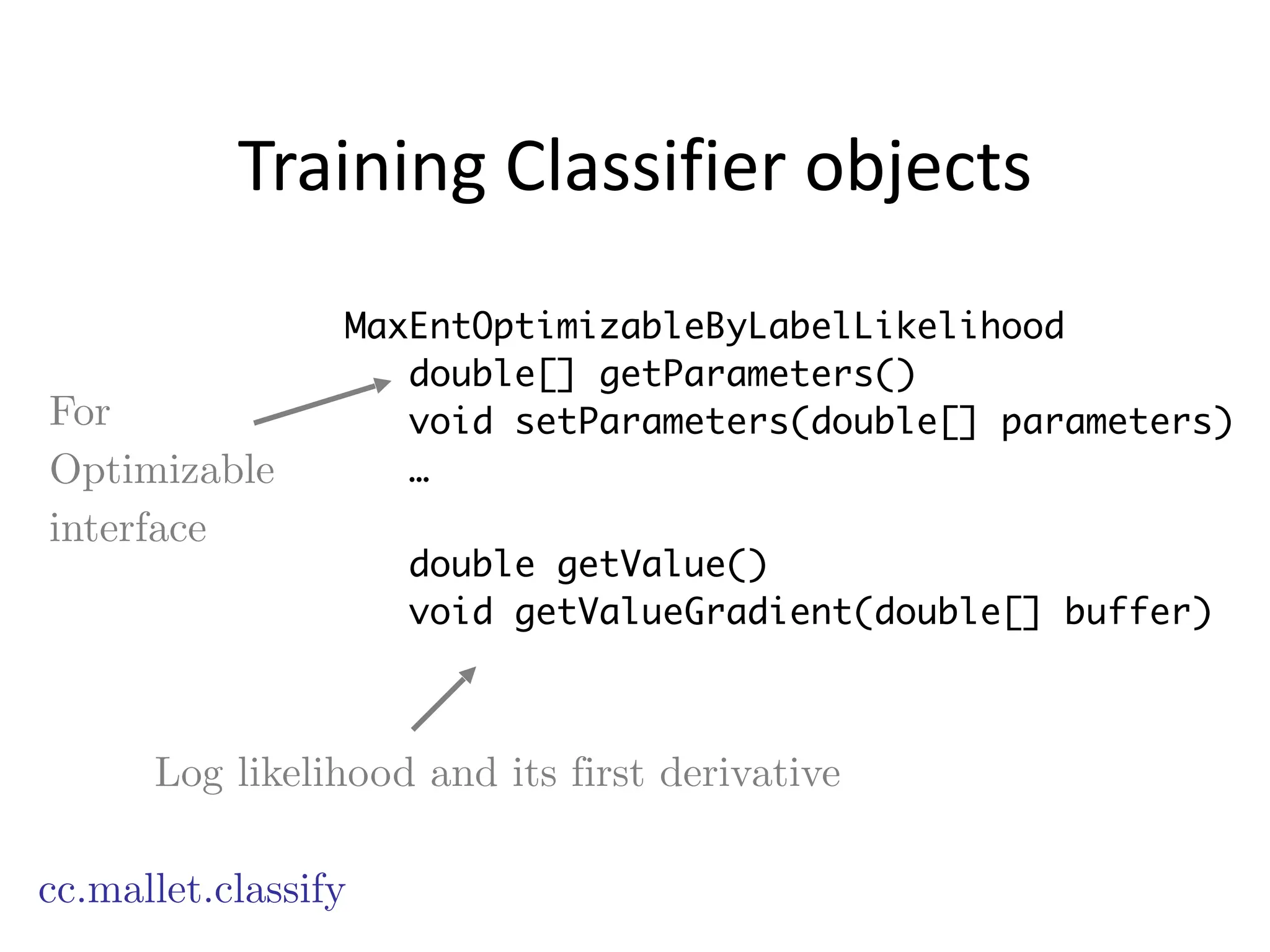 Training	
  Classifier	
  objects
cc.mallet.classify
MaxEntOptimizableByLabelLikelihood
double[] getParameters()
void setParameters(double[] parameters)
…
!
double getValue()
void getValueGradient(double[] buffer)
Log likelihood and its first derivative
For
Optimizable
interface
 