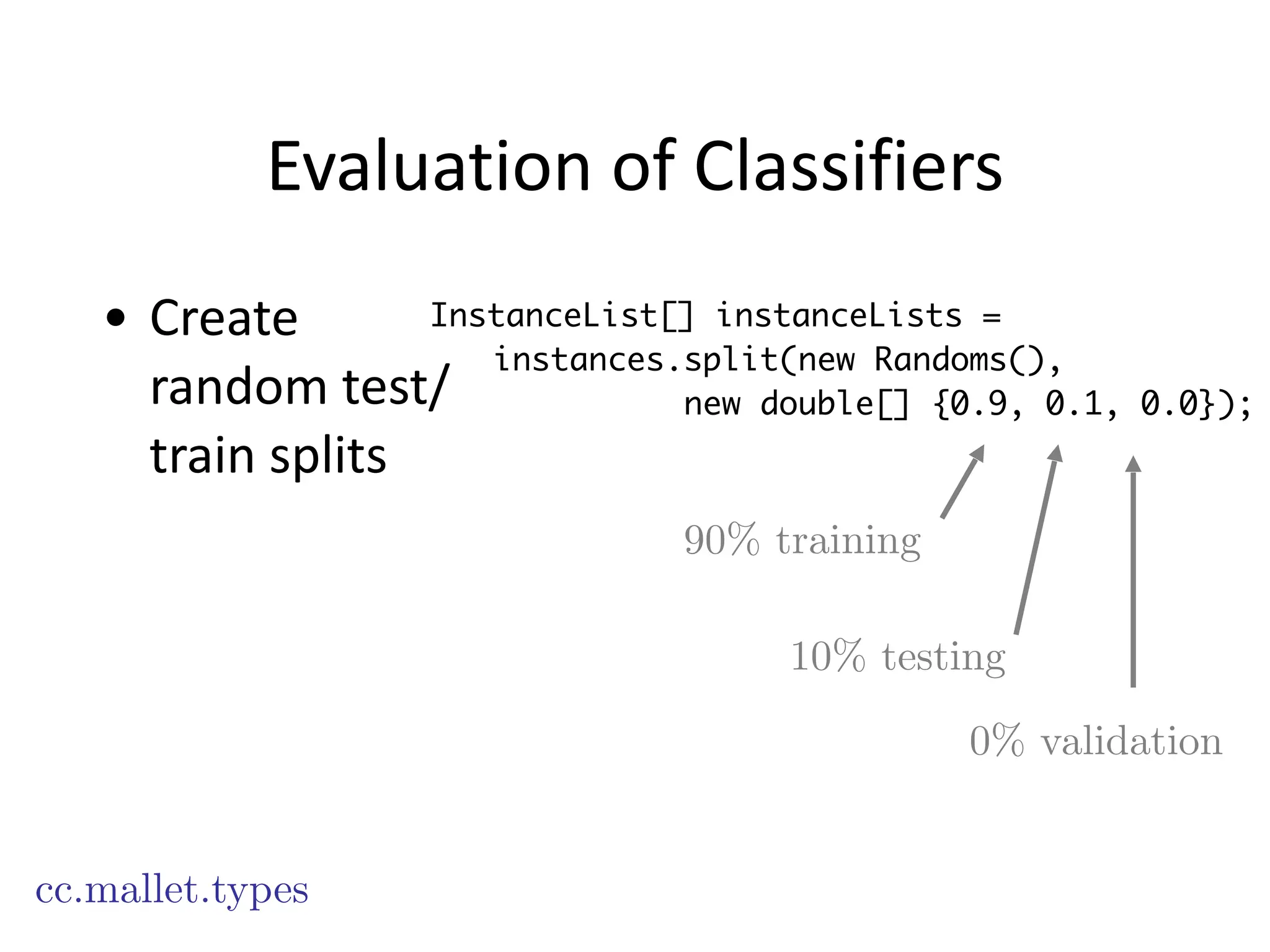 Evaluation	
  of	
  Classifiers
• Create	
  
random	
  test/
train	
  splits
cc.mallet.types
InstanceList[] instanceLists =
instances.split(new Randoms(),
new double[] {0.9, 0.1, 0.0});
90% training
10% testing
0% validation
 