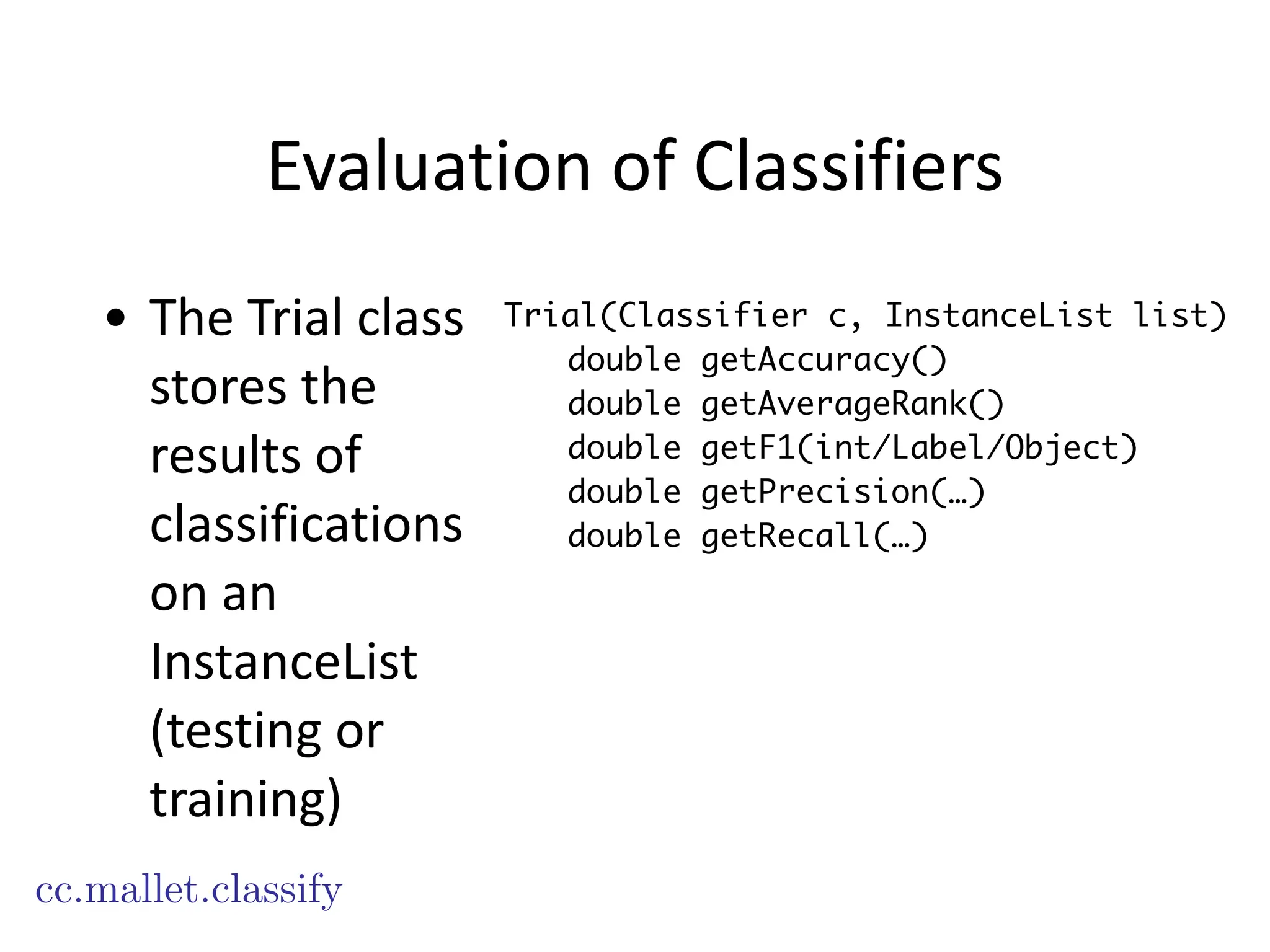 Evaluation	
  of	
  Classifiers
• The	
  Trial	
  class	
  
stores	
  the	
  
results	
  of	
  
classifications	
  
on	
  an	
  
InstanceList	
  
(testing	
  or	
  
training)
cc.mallet.classify
Trial(Classifier c, InstanceList list)
double getAccuracy()
double getAverageRank()
double getF1(int/Label/Object)
double getPrecision(…)
double getRecall(…)
 