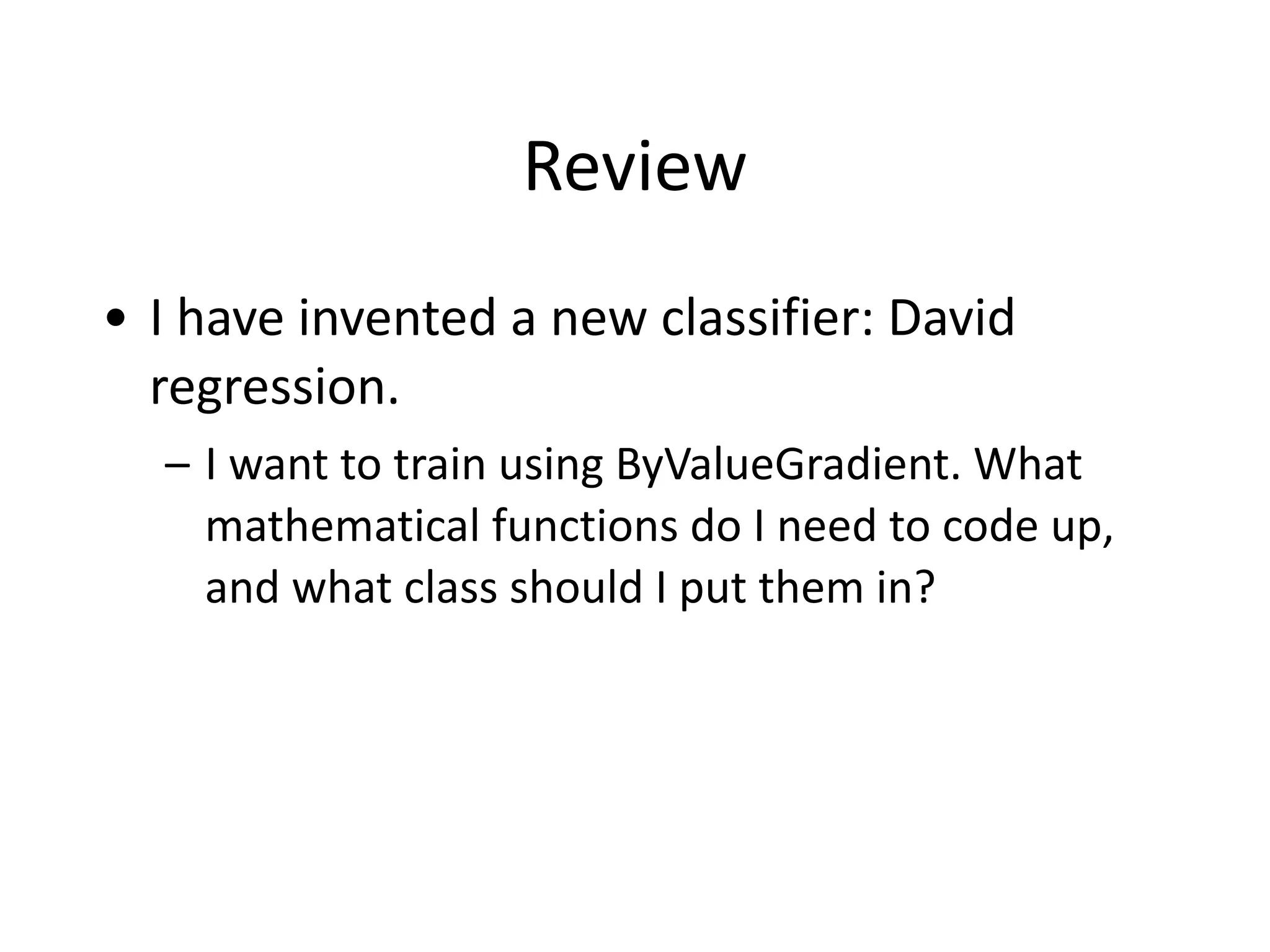 Review
• I	
  have	
  invented	
  a	
  new	
  classifier:	
  David	
  
regression.	
  
– I	
  want	
  to	
  train	
  using	
  ByValueGradient.	
  What	
  
mathematical	
  functions	
  do	
  I	
  need	
  to	
  code	
  up,	
  
and	
  what	
  class	
  should	
  I	
  put	
  them	
  in?
 