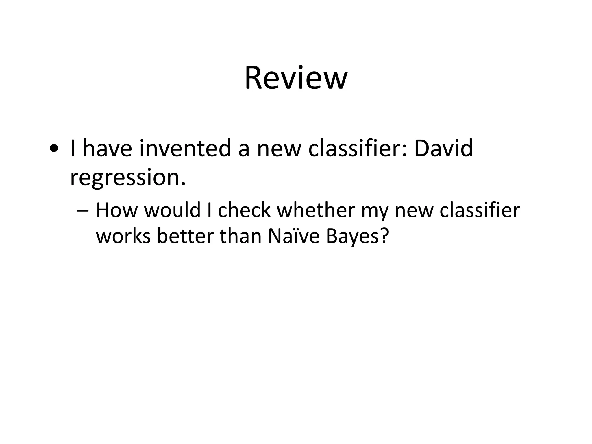 Review
• I	
  have	
  invented	
  a	
  new	
  classifier:	
  David	
  
regression.	
  
– How	
  would	
  I	
  check	
  whether	
  my	
  new	
  classifier	
  
works	
  better	
  than	
  Naïve	
  Bayes?
 