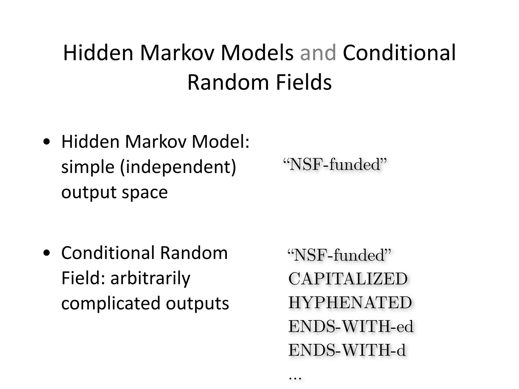 Hidden	
  Markov	
  Models	
  and	
  Conditional	
  
Random	
  Fields
• Hidden	
  Markov	
  Model:	
  
simple	
  (independent)	
  
output	
  space	
  
!
• Conditional	
  Random	
  
Field:	
  arbitrarily	
  
complicated	
  outputs
“NSF-funded”
“NSF-funded”
CAPITALIZED
HYPHENATED
ENDS-WITH-ed
ENDS-WITH-d
…
 